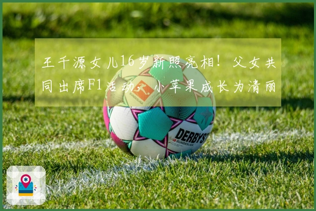 王千源女儿16岁新照亮相！父女共同出席F1活动，小苹果成长为清丽大姑娘！