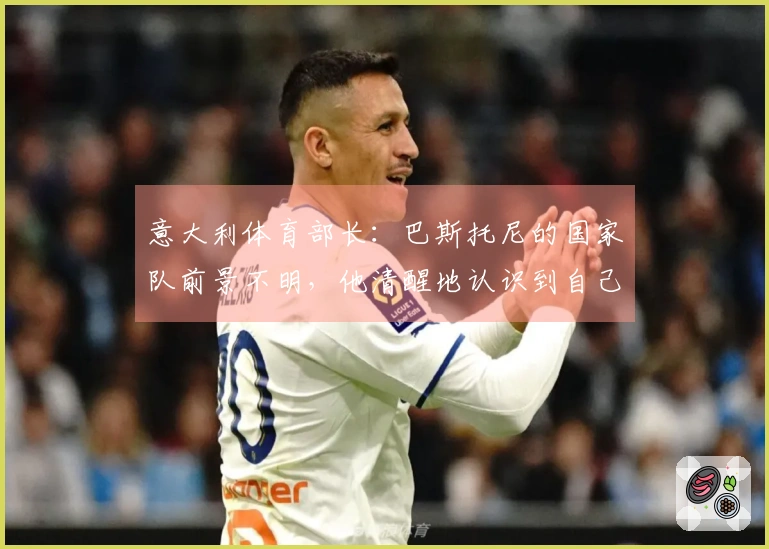 意大利体育部长：巴斯托尼的国家队前景不明，他清醒地认识到自己的失误
