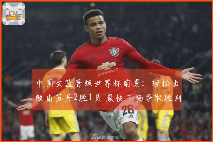 中国女篮晋级世界杯前景：轻松击败南苏丹2胜1负 最快下场争取胜利晋级