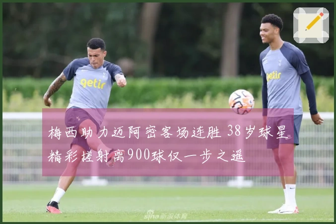 梅西助力迈阿密客场连胜 38岁球星精彩搓射离900球仅一步之遥