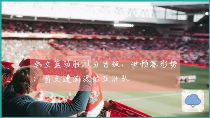 韩女篮劲胜31分晋级，世预赛形势：首支遭淘汰的亚洲队