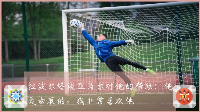 拉波尔塔谈亚马尔对他的帮助：他是由衷的，我非常喜欢他