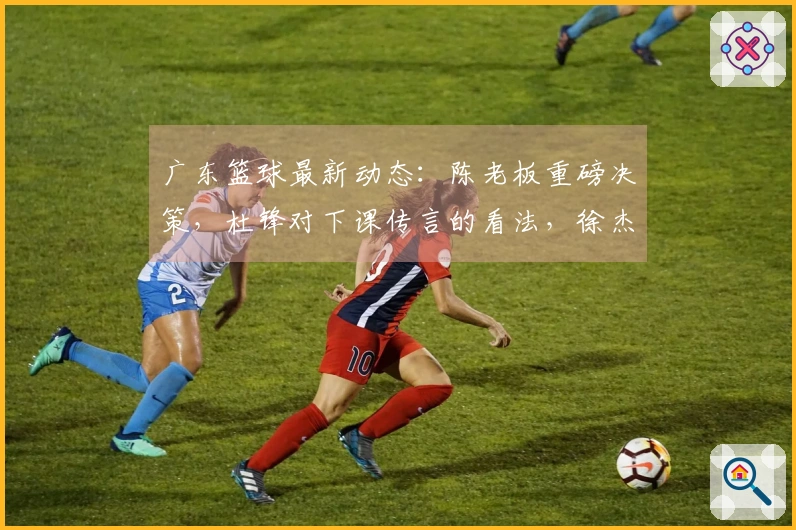 广东篮球最新动态：陈老板重磅决策，杜锋对下课传言的看法，徐杰表现低迷的背后原因