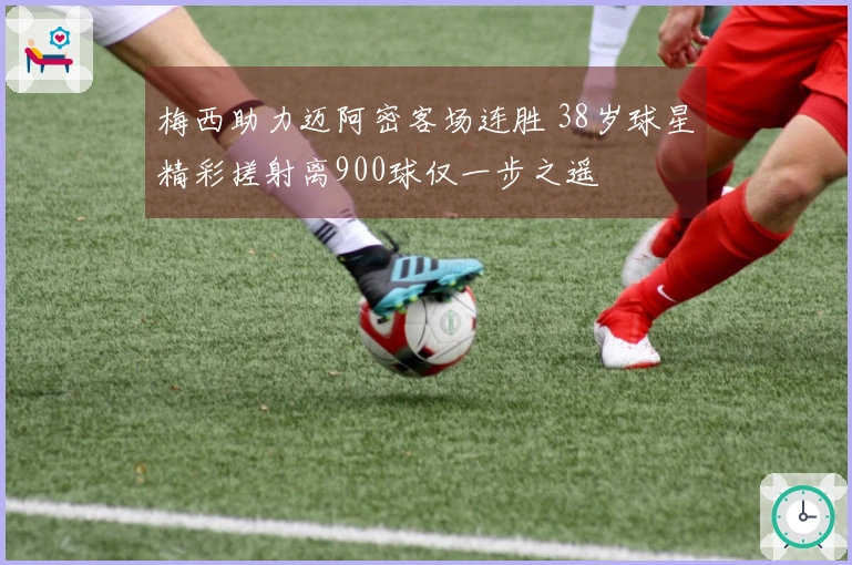 梅西助力迈阿密客场连胜 38岁球星精彩搓射离900球仅一步之遥