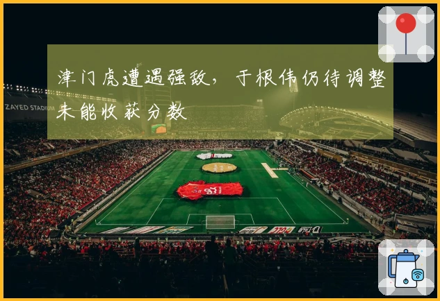 津门虎遭遇强敌，于根伟仍待调整未能收获分数