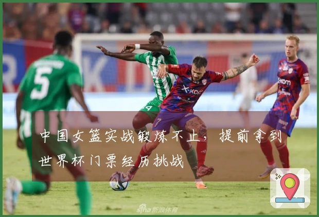 中国女篮实战锻炼不止，提前拿到世界杯门票经历挑战